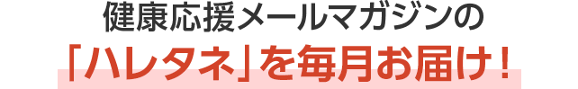 健康応援メールマガジンの「ハレタネ」を毎月お届け！