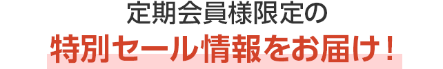 定期会員様限定の特別セール情報をお届け！