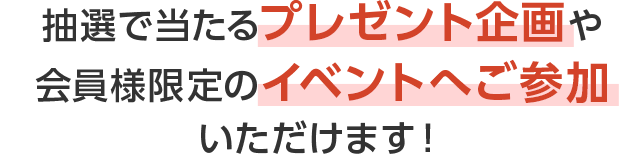 抽選で当たるプレゼント企画や、会員様限定のイベントへご参加いただけます！