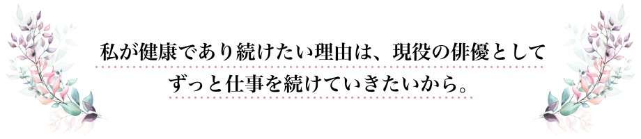 私が健康であり続けたい理由は、現役の俳優としてずっと仕事を続けていきたいから。