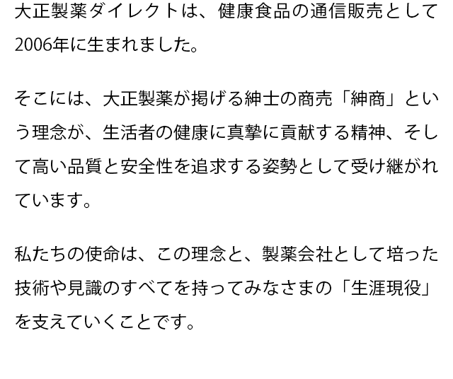 大正製薬ダイレクトは、健康食品の通信販売として2006年に生まれました。
  そこには、大正製薬が掲げる紳士の商売「紳商」という理念が、生活者の健康に真摯に貢献する精神、そして高い品質と安全性を追求する姿勢として受け継がれています。
  私たちの使命は、この理念と、製薬会社として培った技術や見識のすべてを持ってみなさまの「生涯現役」を支えていくことです。