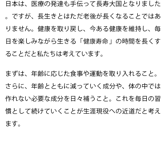 日本は、医療の発達も手伝って長寿大国となりました。ですが、長生きとはただ老後が長くなることではありません。健康を取り戻し、今ある健康を維持し、毎日を楽しみながら生きる「健康寿命」の時間を長くすることだと私たちは考えています。
  まずは、年齢に応じた食事や運動を取り入れること。さらに、年齢とともに減っていく成分や、体の中では作れない必要な成分を日々補うこと。これを毎日の習慣として続けていくことが生涯現役への近道だと考えます。