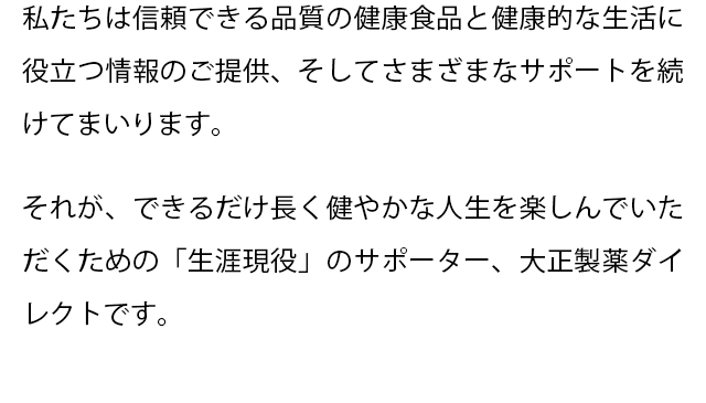 私たちは信頼できる品質の健康食品と健康的な生活に役立つ情報のご提供、そしてさまざまなサポートを続けてまいります。
  それが、できるだけ長く健やかな人生を楽しんでいただくための「生涯現役」のサポーター、大正製薬ダイレクトです。