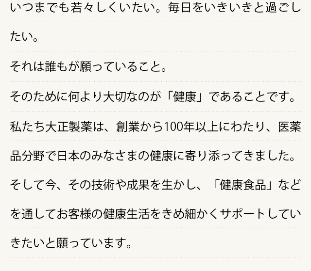 いつまでも若々しくいたい。毎日をいきいきと過ごしたい。
  それは誰もが願っていること。
  そのために何より大切なのが「健康」であることです。
  私たち大正製薬は、創業から100年以上にわたり、医薬品分野で日本のみなさまの健康に寄り添ってきました。そして今、その技術や成果を生かし、「健康食品」などを通してお客様の健康生活をきめ細かくサポートしていきたいと願っています。