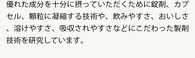 優れた成分を十分に摂っていただくために錠剤、カプセル、顆粒に凝縮する技術や、飲みやすさ、おいしさ、溶けやすさ、吸収されやすさなどにこだわった製剤技術を研究しています。