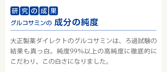 研究の成果　グルコサミンの成分の純度
        大正製薬ダイレクトのグルコサミンは、ろ過試験の結果も真っ白。純度99％以上の高純度に徹底的にこだわり、この白さになりました。