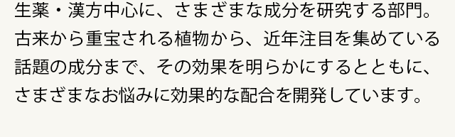 生薬・漢方中心に、さまざまな成分を研究する部門。古来から重宝される植物から、近年注目を集めている話題の成分まで、その効果を明らかにするとともに、さまざまなお悩みに効果的な配合を開発しています。