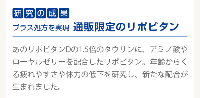 研究の成果　プラス処方を実現通販限定のリポビタン　
        あのリポビタンDの1.5倍のタウリンに、アミノ酸やローヤルゼリーを配合したリポビタン。年齢からくる疲れやすさや体力の低下を研究し、新たな配合が生まれました。