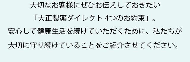 大切なお客様にぜひお伝えしておきたい「大正製薬ダイレクト 4つのお約束」。
  安心して健康生活を続けていただくために、私たちが大切に守り続けていることをご紹介させてください。