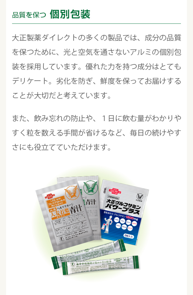 品質を保つ個別包装　
          大正製薬ダイレクトの多くの製品では、成分の品質を保つために、光と空気を通さないアルミの個別包装を採用しています。優れた力を持つ成分はとてもデリケート。劣化を防ぎ、鮮度を保ってお届けすることが大切だと考えています。
  また、飲み忘れの防止や、１日に飲む量がわかりやすく粒を数える手間が省けるなど、毎日の続けやすさにも役立てていただけます。