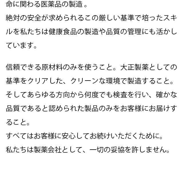 命に関わる医薬品の製造 。
  絶対の安全が求められるこの厳しい基準で培ったスキルを私たちは健康食品の製造や品質の管理にも活かしています。
  信頼できる原材料のみを使うこと。 
  大正製薬としての基準をクリアした、クリーンな環境で製造すること。そしてあらゆる方向から何度でも検査を行い、確かな品質であると認められた製品のみをお客様にお届けすること。
  すべてはお客様に安心してお続けいただくために。 
  私たちは製薬会社として、一切の妥協を許しません。