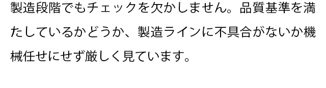 製造段階でもチェックを欠かしません。
  品質基準を満たしているかどうか、製造ラインに不具合がないか機械任せにせず厳しく見ています。