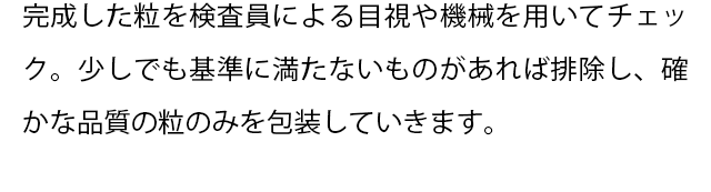 完成した粒を検査員による目視や機械を用いてチェック。
  少しでも基準に満たないものがあれば排除し、確かな品質の粒のみを包装していきます。