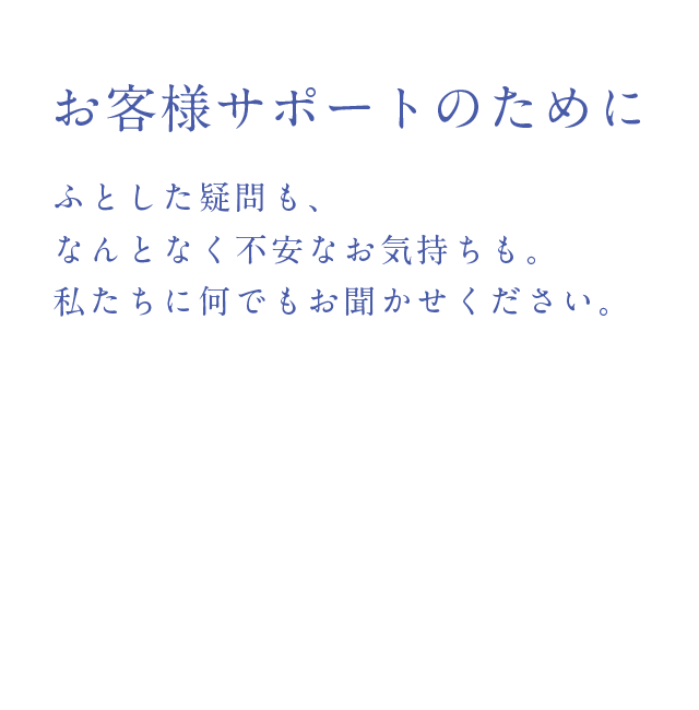 お客様サポートのために
        ふとした疑問も、なんとなく不安なお気持ちも。私たちに何でもお聞かせください。