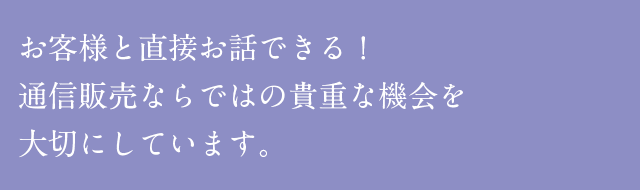 お客様と直接お話できる！通信販売ならではの貴重な機会を大切にしています。