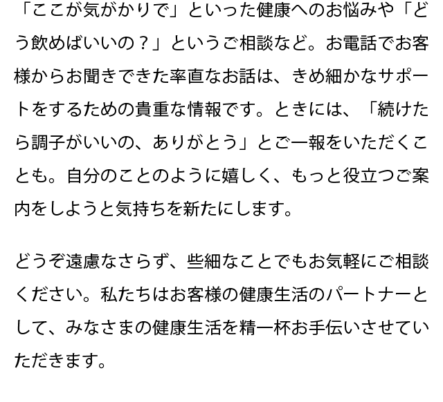 「ここが気がかりで」といった健康へのお悩みや「どう飲めばいいの？」というご相談など、お電話でお客様からお聞きできた率直なお話は、きめ細かなサポートをするための貴重な情報です。ときには、「続けたら調子がいいの、ありがとう」とご一報をいただくことも。自分のことのように嬉しく、もっと役立つご案内をしようと気持ちを新たにします。どうぞ遠慮なさらず、些細なことでもお気軽にご相談ください。私たちはお客様の健康生活のパートナーとして、みなさまの健康生活を精一杯お手伝いさせていただきます。