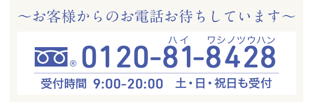 お客様からのお電話お待ちしています 0120-81-8428 受付時間 9:00-20:00 土・日・祝日も受付