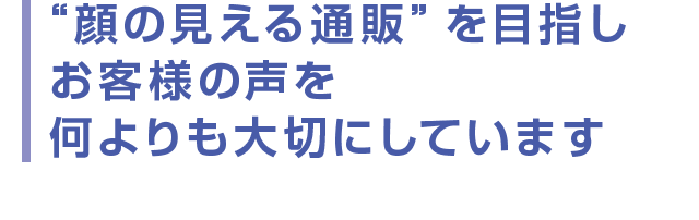 “顔の見える通販”を目指し  お客様の声を何よりも大切にしています