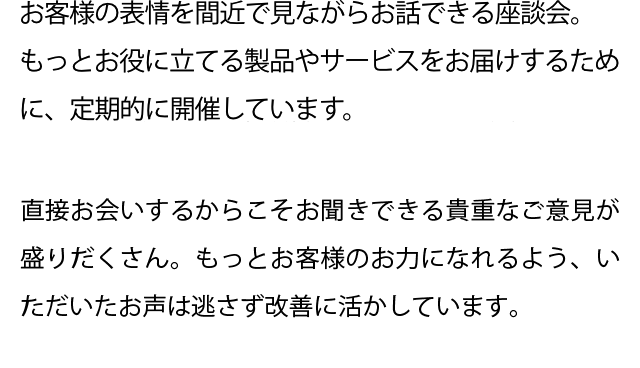 お客様の表情を間近で見ながらお話できる座談会。もっとお役に立てる製品やサービスをお届けするために、定期的に開催しています。