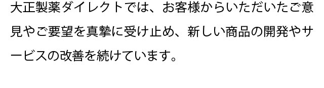 大正製薬ダイレクトでは、お客様からいただいたご意見やご要望を真摯に受け止め、新しい商品の開発やサービスの改善を続けています。