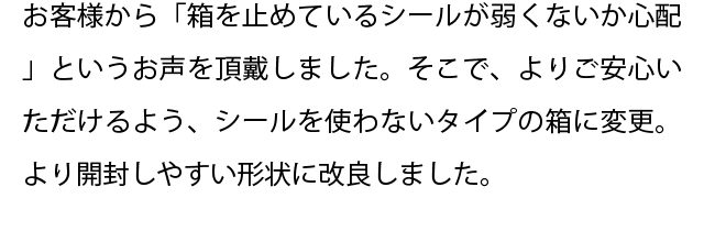 お客様から「箱を止めているシールが弱くないか心配」というお声を頂戴しました。そこで、よりご安心いただけるよう、シールを使わないタイプの箱に変更。より開封しやすい形状に改良しました。