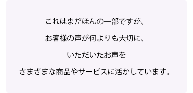 これはまだほんの一部ですが、お客様の声が何よりも大切に、いただいたお声をさまざまな商品やサービスに活かしています。