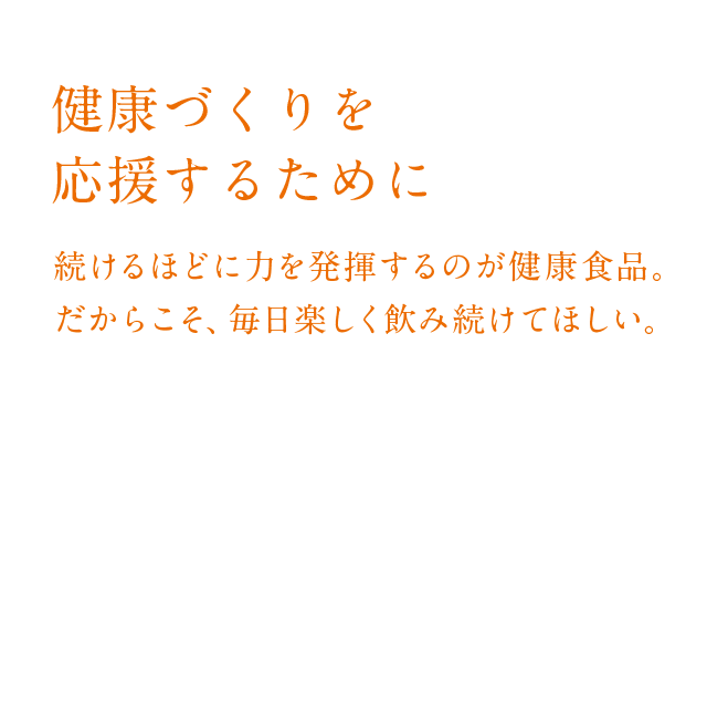 健康づくりを応援するために
        続けるほどに力を発揮するのが健康食品。
  だからこそ、毎日楽しく飲み続けてほしい。