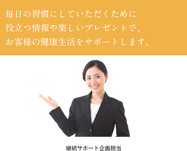 毎日の習慣にしていただくために役立つ情報や楽しいプレゼントで、お客様の健康生活をサポートします。　継続サポート企画担当