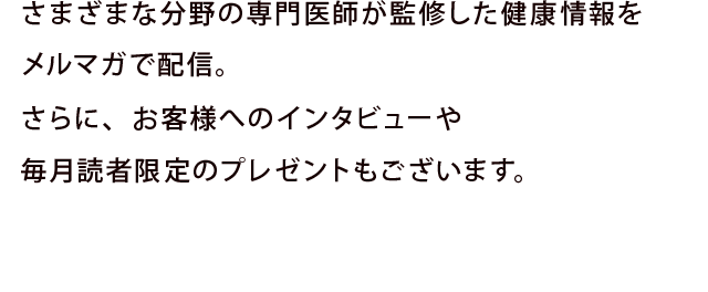 さまざまな分野の専門医師が監修した健康情報を冊子やウェブ上でご案内。さらに、お客様投稿のコーナーなどもあり、同じ健康生活を続ける仲間の話題も充実しています。