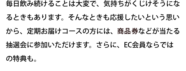 毎日飲み続けることは大変で、気持ちがくじけそうになるときもあります。そんなときも応援したいという思いから、定期お届けコースの方には、旅行券などが当たる抽選会に参加いただけます。さらに、EC会員ならではの特典も。