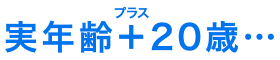 実年齢＋20歳…