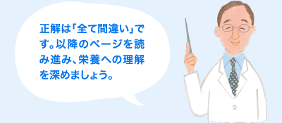 正解は「全て間違い」です。以降のページを読み進み、栄養への理解を深めましょう。