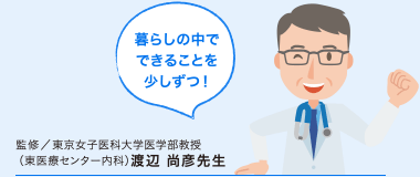 暮らしの中でできることを少しずつ！ 監修／東京女子医科大学医学部教授 （東医療センター内科）渡辺 尚彦先生