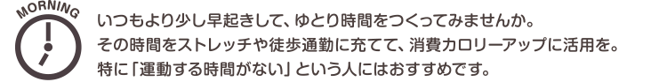 MORNING　いつもより少し早起きして、ゆとり時間をつくってみませんか。その時間をストレッチや徒歩通勤に充てて、消費カロリーアップに活用を。特に「運動する時間がない」という人にはおすすめです。