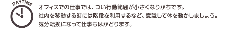 DAYTIME　オフィスでの仕事では、つい行動範囲が小さくなりがちです。社内を移動する時には階段を利用するなど、意識して体を動かしましょう。気分転換になって仕事もはかどります。