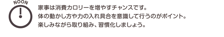 NOON　家事は消費カロリーを増やすチャンスです。体の動かし方や力の入れ具合を意識して行うのがポイント。楽しみながら取り組み、習慣化しましょう。