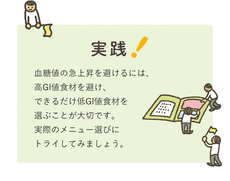 実践！　血糖値の急上昇を避けるには、高GI値食材を避け、できるだけ低GI値食材を選ぶことが大切です。実際のメニュー選びにトライしてみましょう。