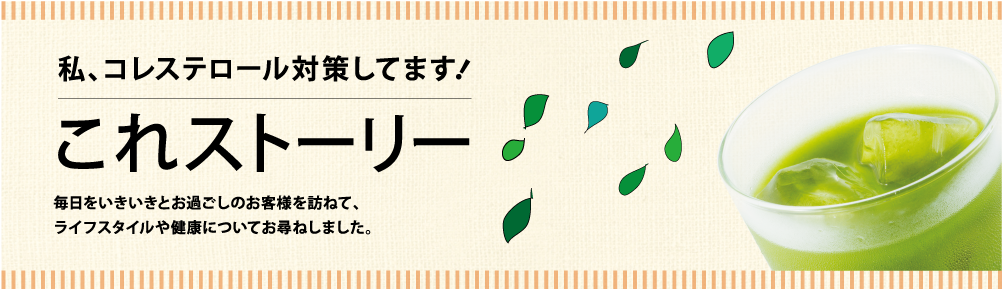 私、コレステロール対策してます！　これストーリー　毎日をいきいきとお過ごしのお客様を訪ねて、ライフスタイルや健康についてお尋ねしました。