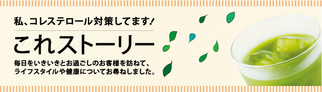 私、コレステロール対策してます！　これストーリー　毎日をいきいきとお過ごしのお客様を訪ねて、ライフスタイルや健康についてお尋ねしました。