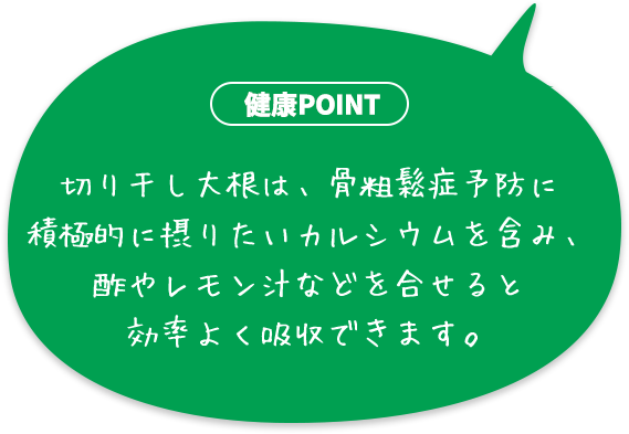 切り干し大根は、骨粗鬆症予防に積極的に摂りたいカルシウムを含み、酢やレモン汁などを合せると効率よく吸収できます。