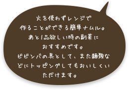 火を使わずレンジで作ることができる簡単ナムル。あと1品欲しい時の副菜におすすめです。ビビンバの具として、また麺類などにトッピングしてもおいしくいただけます。