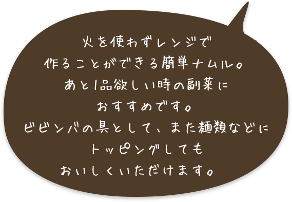 火を使わずレンジで作ることができる簡単ナムル。あと1品欲しい時の副菜におすすめです。ビビンバの具として、また麺類などにトッピングしてもおいしくいただけます。