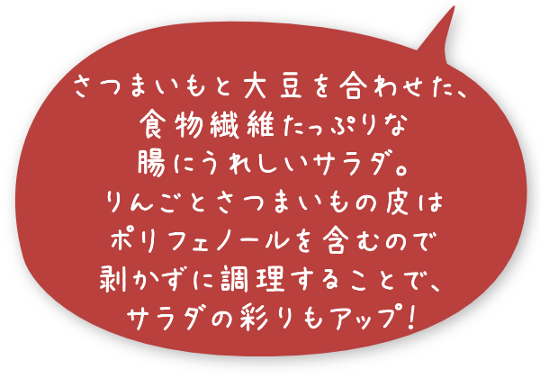 さつまいもと大豆を合わせた、食物繊維たっぷりな腸にうれしいサラダ。りんごとさつまいもの皮はポリフェノールを含むので剥かずに調理することで、サラダの彩りもアップ！