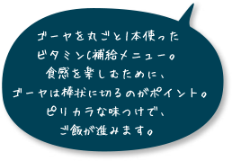 ゴーヤを丸ごと1本使ったビタミンC補給メニュー。食感を楽しむために、ゴーヤは棒状に切るのがポイント。ピリカラな味つけで、ご飯が進みます。