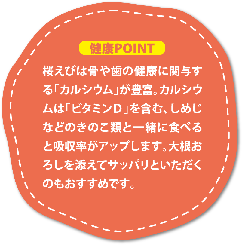 桜えびは骨や歯の健康に関与する「カルシウム」が豊富。カルシウムは「ビタミンＤ」を含む、しめじなどのきのこ類と一緒に食べると吸収率がアップします。大根おろしを添えてサッパリといただくのもおすすめです。