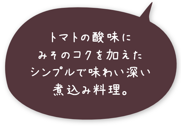 トマトの酸味にみそのコクを加えたシンプルで味わい深い煮込み料理。