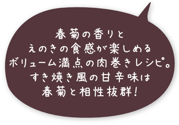 春菊の香りとえのきの食感が楽しめるボリューム満点の肉巻きレシピ。すき焼き風の甘辛味は春菊と相性抜群！