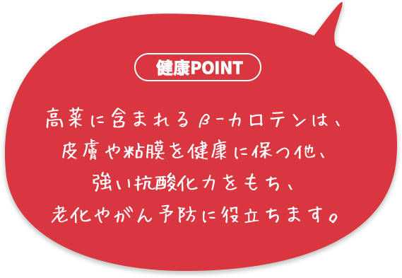 高菜に含まれるβ-カロテンは、皮膚や粘膜を健康に保つ他、強い抗酸化力をもち、老化やがん予防に役立ちます。