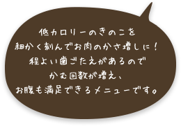 低カロリーのきのこを細かく刻んでお肉のかさ増しに！程よい歯ごたえがあるのでかむ回数が増え、お腹も満足できるメニューです。