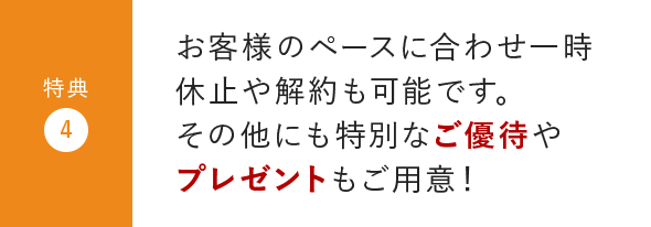 特典4:お客様のペースに合わせ一時休止や解約も可能です。その他にも特別なご優待やプレゼントもご用意！